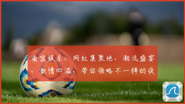 南宫娱乐，网红集聚地，潮流盛宴，激情四溢，带你领略不一样的夜生活风采，不容错过