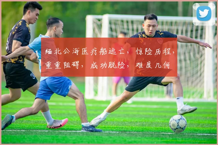 缅北公海医疗船逃亡，惊险历程，重重阻碍，成功脱险，难度几何