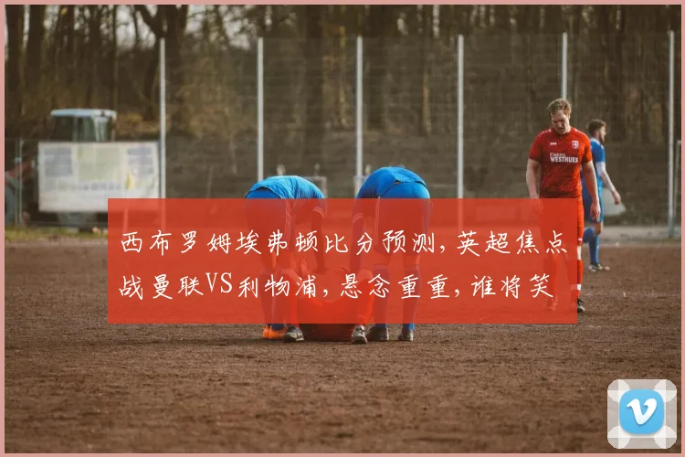 西布罗姆埃弗顿比分预测,英超焦点战曼联VS利物浦,悬念重重,谁将笑到最后